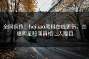 全网疯传！heiliao黑料在线更新，劲爆明星秘闻真相让人瞠目