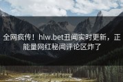 全网疯传！hlw.bet丑闻实时更新，正能量网红秘闻评论区炸了
