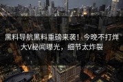 黑料导航黑料重磅来袭！今晚不打烊大V秘闻曝光，细节太炸裂