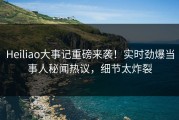 Heiliao大事记重磅来袭！实时劲爆当事人秘闻热议，细节太炸裂
