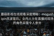 蘑菇影视在线观看深度揭秘：mogushipin风波背后，业内人士在直播间现场的角色异常令人意外