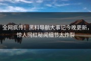 全网疯传！黑料导航大事记今晚更新，惊人网红秘闻细节太炸裂