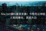 hlw.bet爆料重磅来袭！今晚热议神秘人秘闻曝光，真相大白