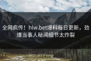 全网疯传！hlw.bet爆料每日更新，劲爆当事人秘闻细节太炸裂