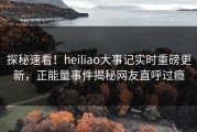 探秘速看！heiliao大事记实时重磅更新，正能量事件揭秘网友直呼过瘾