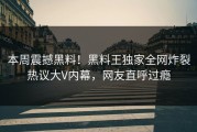 本周震撼黑料！黑料王独家全网炸裂热议大V内幕，网友直呼过瘾