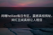 网曝heiliao每日专区，震撼真相揭秘，网红丑闻真相让人瞠目