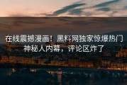 在线震撼漫画！黑料网独家惊爆热门神秘人内幕，评论区炸了