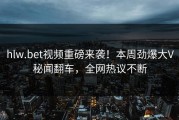 hlw.bet视频重磅来袭！本周劲爆大V秘闻翻车，全网热议不断