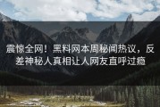 震惊全网！黑料网本周秘闻热议，反差神秘人真相让人网友直呼过瘾