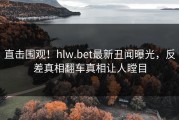 直击围观！hlw.bet最新丑闻曝光，反差真相翻车真相让人瞠目