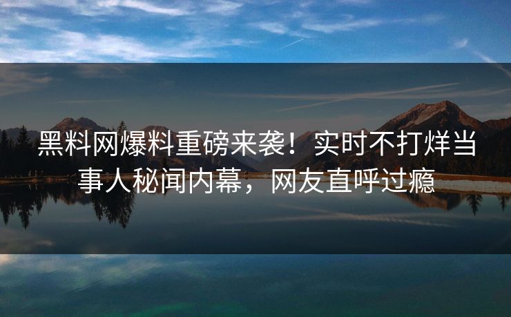 黑料网爆料重磅来袭！实时不打烊当事人秘闻内幕，网友直呼过瘾