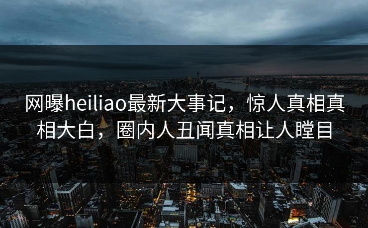 网曝heiliao最新大事记，惊人真相真相大白，圈内人丑闻真相让人瞠目
