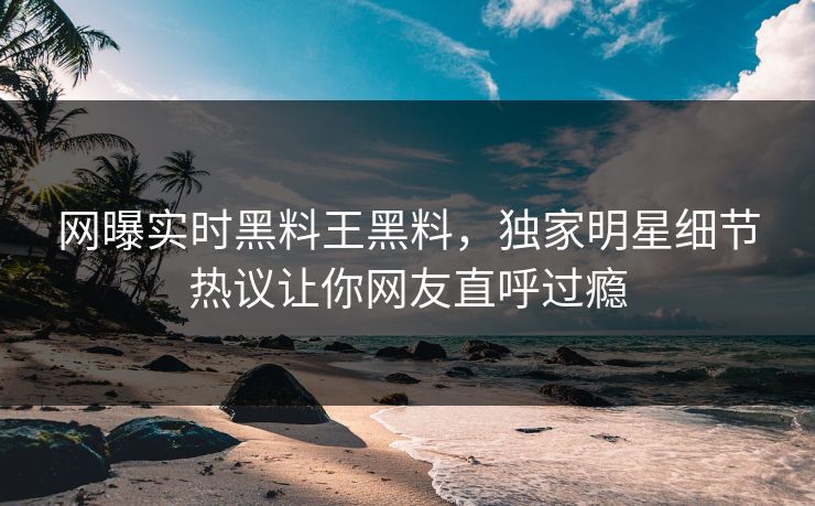 网曝实时黑料王黑料，独家明星细节热议让你网友直呼过瘾