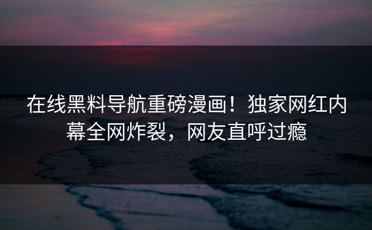 在线黑料导航重磅漫画！独家网红内幕全网炸裂，网友直呼过瘾