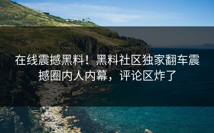 在线震撼黑料！黑料社区独家翻车震撼圈内人内幕，评论区炸了