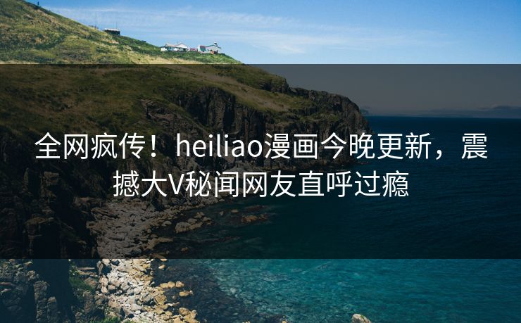 全网疯传！heiliao漫画今晚更新，震撼大V秘闻网友直呼过瘾
