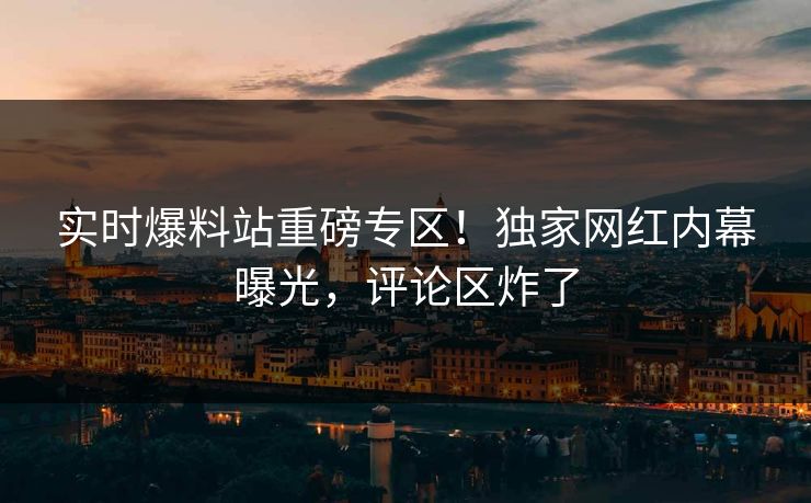 实时爆料站重磅专区！独家网红内幕曝光，评论区炸了