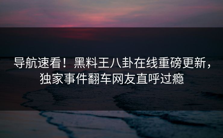 导航速看！黑料王八卦在线重磅更新，独家事件翻车网友直呼过瘾