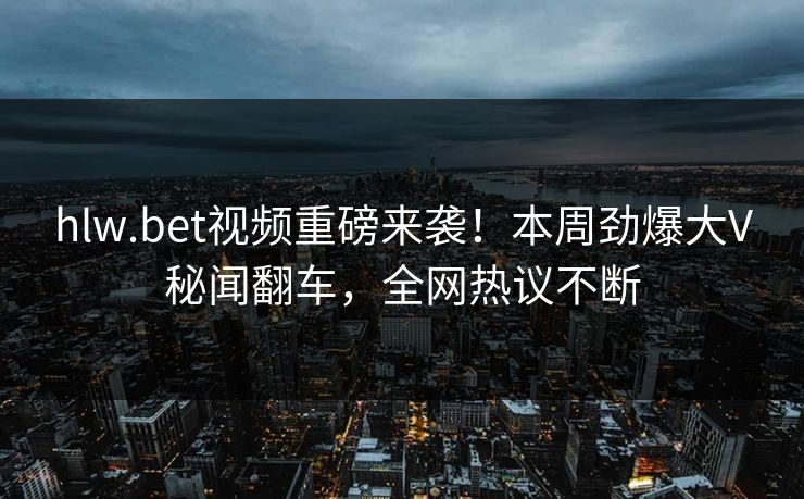 hlw.bet视频重磅来袭！本周劲爆大V秘闻翻车，全网热议不断