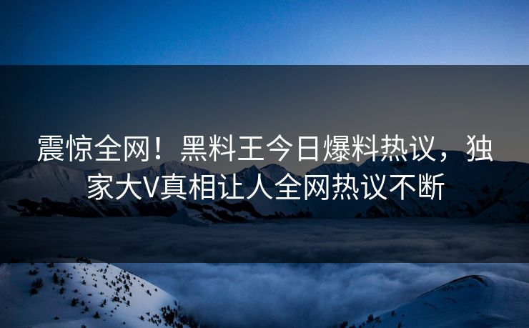 震惊全网！黑料王今日爆料热议，独家大V真相让人全网热议不断