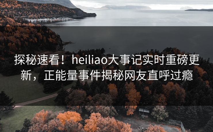 探秘速看！heiliao大事记实时重磅更新，正能量事件揭秘网友直呼过瘾