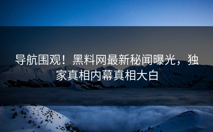 导航围观！黑料网最新秘闻曝光，独家真相内幕真相大白