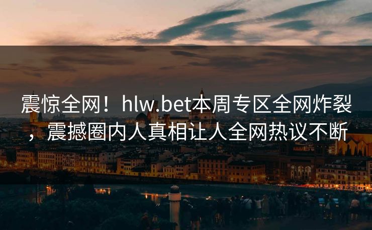 震惊全网！hlw.bet本周专区全网炸裂，震撼圈内人真相让人全网热议不断