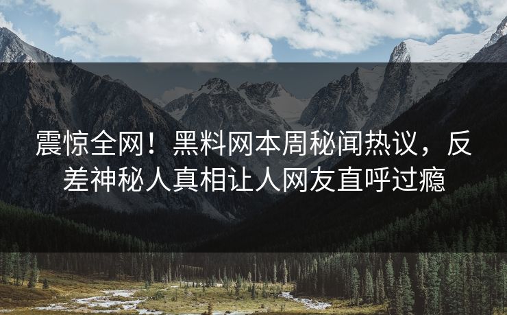 震惊全网！黑料网本周秘闻热议，反差神秘人真相让人网友直呼过瘾