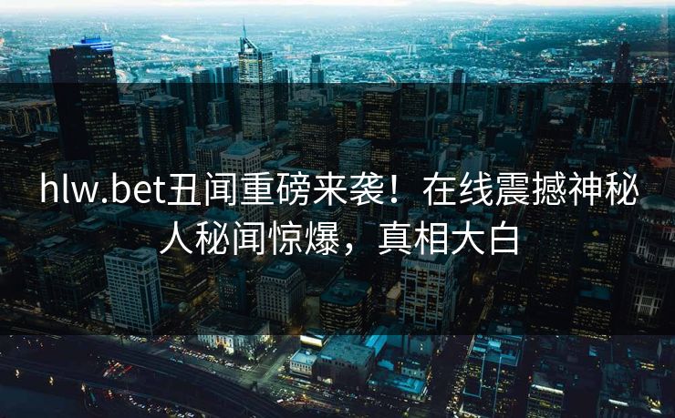 hlw.bet丑闻重磅来袭！在线震撼神秘人秘闻惊爆，真相大白