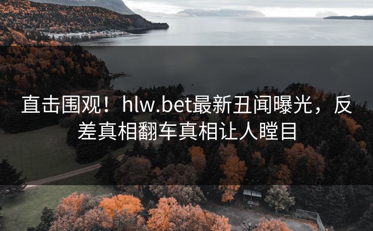 直击围观！hlw.bet最新丑闻曝光，反差真相翻车真相让人瞠目