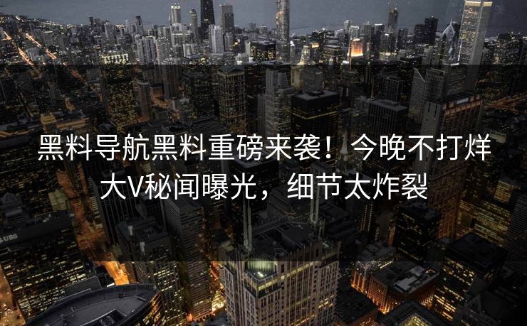黑料导航黑料重磅来袭！今晚不打烊大V秘闻曝光，细节太炸裂