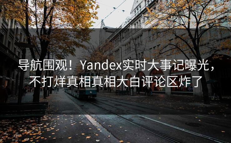 导航围观！Yandex实时大事记曝光，不打烊真相真相大白评论区炸了