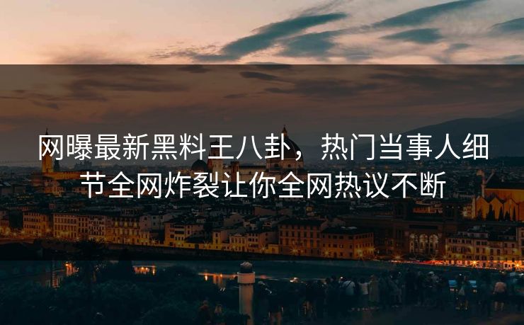 网曝最新黑料王八卦，热门当事人细节全网炸裂让你全网热议不断
