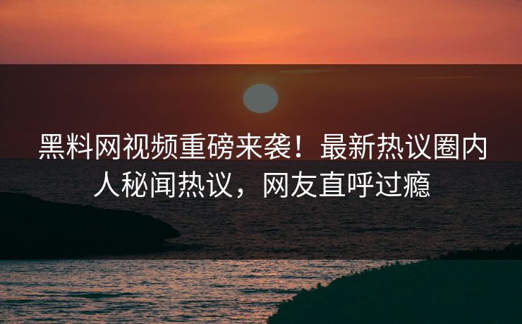 黑料网视频重磅来袭！最新热议圈内人秘闻热议，网友直呼过瘾