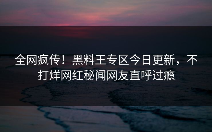 全网疯传！黑料王专区今日更新，不打烊网红秘闻网友直呼过瘾