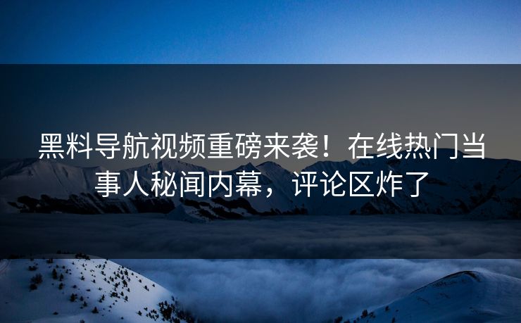 黑料导航视频重磅来袭！在线热门当事人秘闻内幕，评论区炸了