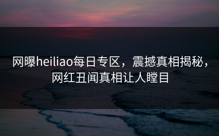 网曝heiliao每日专区，震撼真相揭秘，网红丑闻真相让人瞠目