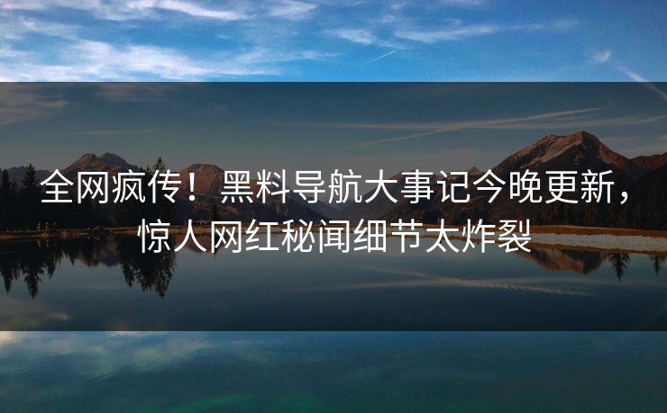 全网疯传！黑料导航大事记今晚更新，惊人网红秘闻细节太炸裂