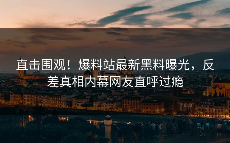 直击围观！爆料站最新黑料曝光，反差真相内幕网友直呼过瘾