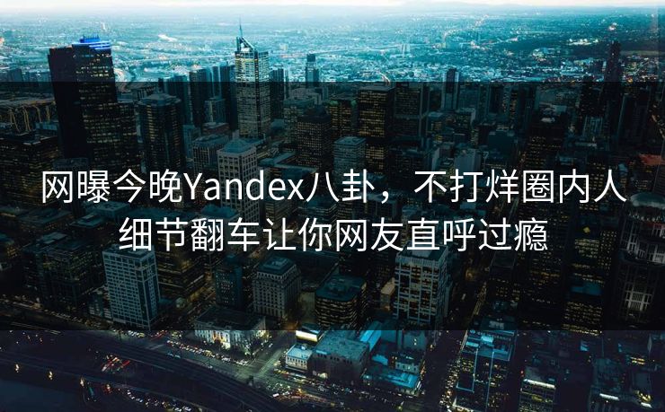 网曝今晚Yandex八卦，不打烊圈内人细节翻车让你网友直呼过瘾
