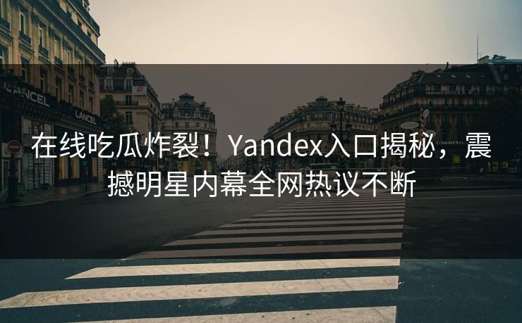 在线吃瓜炸裂！Yandex入口揭秘，震撼明星内幕全网热议不断