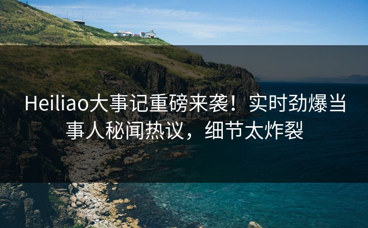 Heiliao大事记重磅来袭！实时劲爆当事人秘闻热议，细节太炸裂
