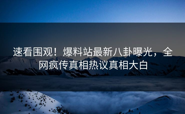 速看围观！爆料站最新八卦曝光，全网疯传真相热议真相大白