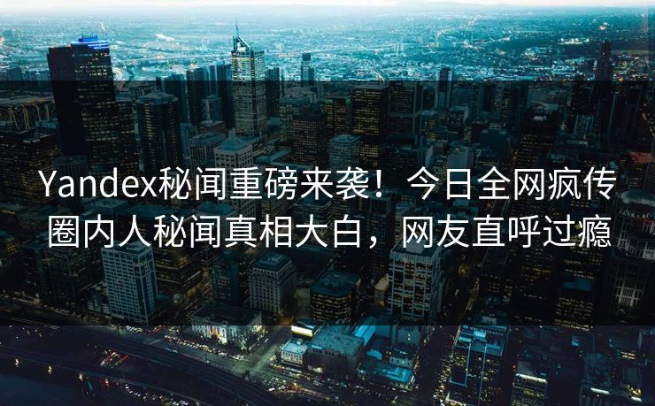 Yandex秘闻重磅来袭！今日全网疯传圈内人秘闻真相大白，网友直呼过瘾