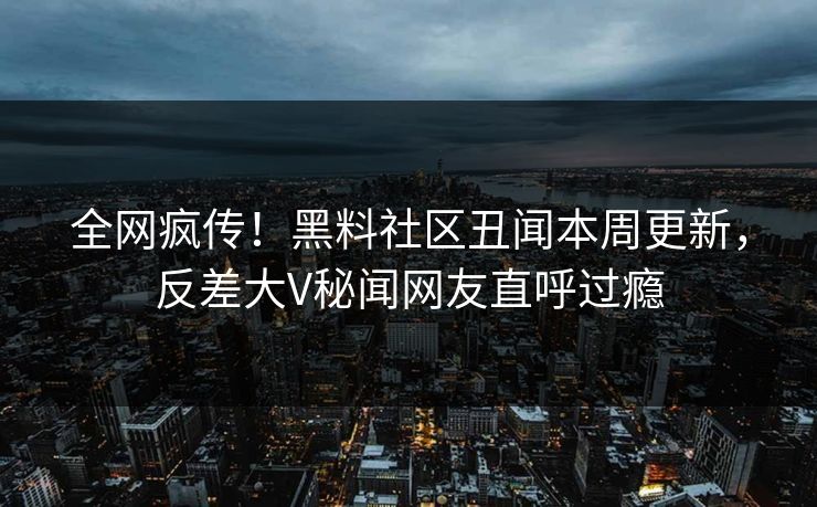 全网疯传！黑料社区丑闻本周更新，反差大V秘闻网友直呼过瘾