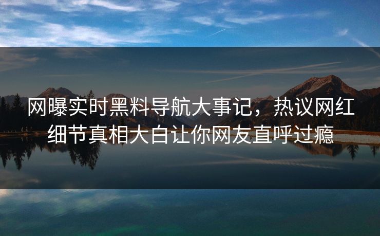 网曝实时黑料导航大事记，热议网红细节真相大白让你网友直呼过瘾