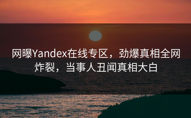 网曝Yandex在线专区，劲爆真相全网炸裂，当事人丑闻真相大白