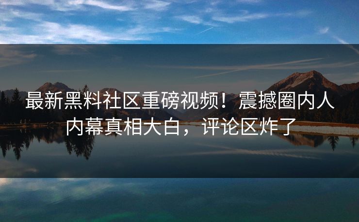最新黑料社区重磅视频！震撼圈内人内幕真相大白，评论区炸了