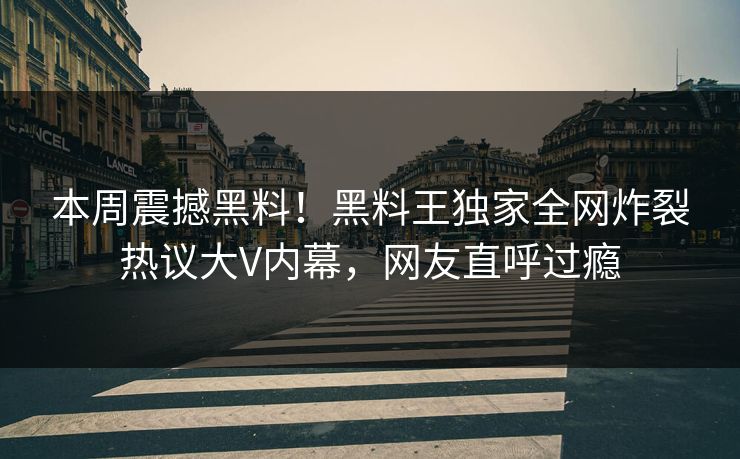 本周震撼黑料！黑料王独家全网炸裂热议大V内幕，网友直呼过瘾